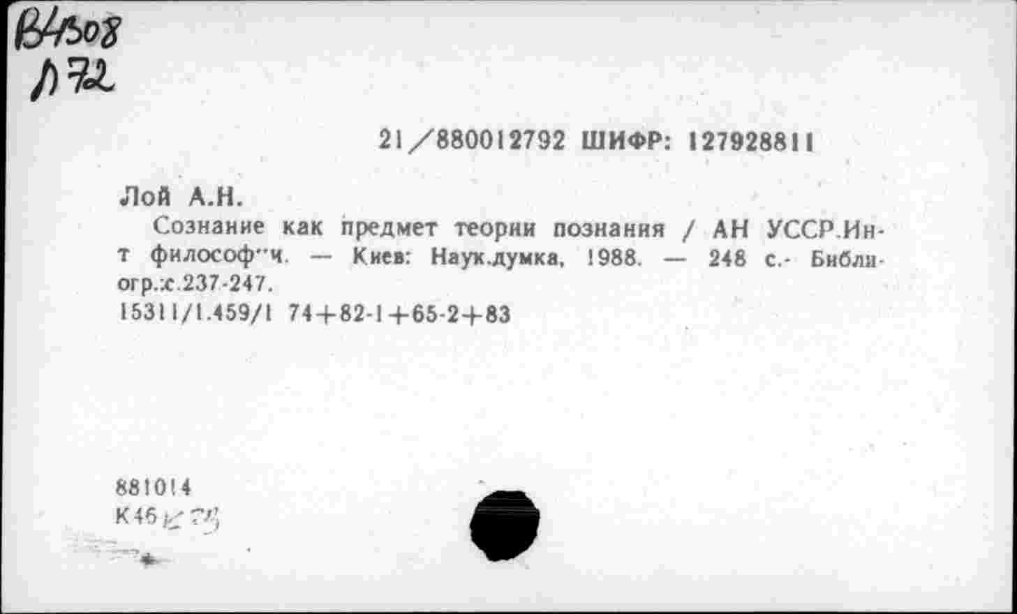 ﻿21/880012792 ШИФР: 127928811
Лой А.Н.
Сознание как предмет теории познания / АН УССР.Ин-Т философ-ч. — Киев: Наук.думка, 1988. — 248 с.- Библи огр.х.237-247.
15311/1.459/1 74 + 82-1+65-2+83
881014
К4б£?л’